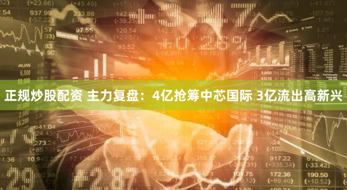正规炒股配资 主力复盘：4亿抢筹中芯国际 3亿流出高新兴