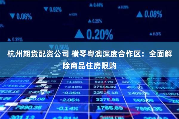 杭州期货配资公司 横琴粤澳深度合作区：全面解除商品住房限购