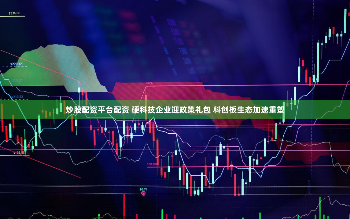 炒股配资平台配资 硬科技企业迎政策礼包 科创板生态加速重塑