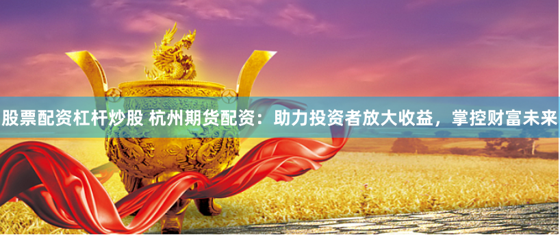 股票配资杠杆炒股 杭州期货配资:助力投资者放大收益,掌控财富未来