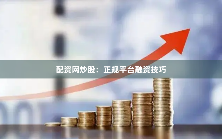 配资网炒股：正规平台融资技巧